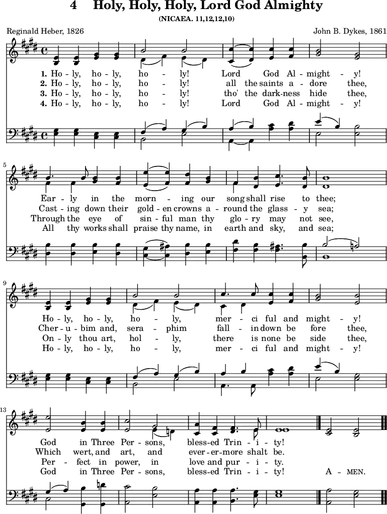 \version "2.16.2"
\header { tagline = ##f title = \markup { "4" "   " "Holy, Holy, Holy, Lord God Almighty" } subsubtitle = "(NICAEA. 11,12,12,10)" composer = "John B. Dykes, 1861" poet = "Reginald Heber, 1826" }
\score { << \time 4/4 << \new Staff \with {midiInstrument = #"church organ"} { \key e \major \relative e' { 
<e b>4 <e b> <gis e> <gis e> | 
<< { b2 b } \\ { dis,4( fis) e( dis) } >> | 
<< { cis'4~ cis } \\ { \stemUp cis,4( dis) } >> <cis' e,> <cis fis,> | 
<b gis>2 <gis e> | \break
<< { b4. b8 } \\ { fis4 fis } >> <b gis> <b fis> | 
<< { e4( e) } \\ { \stemUp e,4 ( fis) } >> <dis' fis,> <b gis> | 
<< { fis } \\ { fis } >> <b dis,> <cis e,>4. <b dis,>8 | 
<b dis,>1 | \break
<e, b>4 <e b> <gis e> <gis e> | 
<< { b2 b cis4. cis8 } \\ { dis,4( fis) e( dis) cis dis } >> <cis' e,> <cis fis,> | 
<b gis>2 <b e,> | \break
<e e,> <b e,>4 <b e,> | 
<cis e,>2 << { gis } \\ { e4( d) } >> | 
<a' cis,> <fis cis> <fis dis>4. << { e8 e1 } \\ { e8 e1 } >> \bar "|." 
<e cis>2 <e b> \bar ".." } }
\new Lyrics \lyricmode { 
\set stanza = #"1."    
Ho4 -- ly, ho -- ly, ho2 -- ly!2 Lord2 God4 Al -- might2 -- y!2
Ear4 -- ly in the morn2 -- ing4 our song shall rise4. to8 thee;1
Ho4 -- ly, ho -- ly, ho2 -- ly,2 mer4. -- ci8 ful4 and might2 -- y!2
God2 in4 Three Per2 -- sons,2 bless4 -- ed Trin4. -- i8 -- ty!1
}
\new Lyrics \lyricmode { 
\set stanza = #"2."    
Ho4 -- ly, ho -- ly, ho2 -- ly!2 all4 the saints  a -- dore2 thee,2
Cast4 -- ing down their gold -- en crowns a -- round the glass4. -- y8 sea;1
Cher4 -- u -- bim and, sera2 -- phim2 fall4. -- in8 down4 be fore2 thee,2
Which2 wert,4 and art,2 and 2 ever4 -- er  -- more4. shalt8 be.1
}
\new Lyrics \lyricmode { 
\set stanza = #"3."    
Ho4 -- ly, ho -- ly, ho2 -- ly!2 tho'4 the dark -- ness hide2 thee,2
Through4 the eye of sin -- ful man thy glo -- ry may4. not8 see,1
On4 -- ly  thou art, hol2 -- ly,2 there4. is8 none4 be side 2 thee,2
Per2 -- fect4 in power,2 in2 love4  and pur4. -- i8 -- ty.1
}
\new Lyrics \lyricmode { 
\set stanza = #"4."    
Ho4 -- ly, ho -- ly, ho2 -- ly!2 Lord2 God4 Al -- might2 -- y!2
All4 thy works shall praise thy name, in earth and sky,4. and8 sea;1
Ho4 -- ly, ho -- ly, ho2 -- ly,2 mer4. -- ci8 ful4 and might2 -- y!2
God2 in4 Three Per2 -- sons,2 bless4 -- ed Trin4. -- i8 -- ty!1 \markup\smallCaps {A}2 -- \markup\smallCaps {men.}2
}

\new Staff \with {midiInstrument = #"church organ"} { \clef bass \key e \major \relative g { 
<gis e>4 <gis e> <e cis> <e cis> | 
<< { fis( a) gis( b) } \\ { b,2 e } >> | << { a4( b) } \\ { a,~ a } >> <cis' a> <dis a> | 
<< { e( b) } \\ { e,2 } >> <b' e,> |
<b dis,>4 <b dis,> <b e,> <b dis,> | 
<gis cis,>( ~ <ais cis,>) <b dis,> <b e,> | 
<dis fis,> <b fis> <ais fis>4. <b b,>8 | 
<< { b2( a!) } \\ { b,1 } >> <gis' e>4 <gis e> <e cis> <e cis> | 
<< { fis( a) gis( b) a b } \\ { b,2 e a,4. a8 } >> <cis' a>4 <dis a> | 
<< { e( b) } \\ { e,2 } >> <gis e> |
<< { gis4( a) } \\ { cis,2 } >> <b' gis,>4 <d gis,,> | 
<cis a,>2 <b e,> | 
<a a,>4 <a a,> <a b,>4. <gis e>8 | 
<gis e>1 | 
<a a,>2 <gis e> } } >> >>
\layout { indent = #0 }
\midi { \tempo 4 = 100 }
}