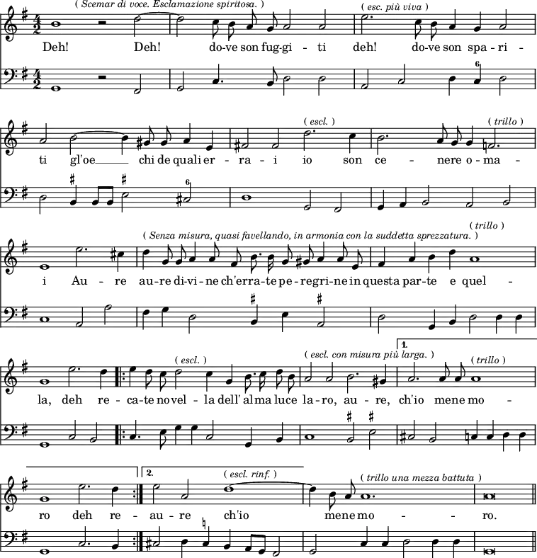 { << \new Staff \relative b' { \time 4/2 \key g \major \autoBeamOff \override Score.BarNumber #'break-visibility = #'#(#f #f #f)
  b1 r2 d ~ \mark \markup \small { "("\italic"Scemar di voce. Esclamazione spiritosa."")" } |
  d2 c8 b a g a2 a | %end line 1
  e'2.^\markup \small { "("\italic"esc. più viva"")" } c8 b a4 g a2 |
  a b ~ b4 gis8 gis a4 e | %end line 2
  fis!2 fis d'2.^\markup \small { "("\italic"escl."")" } c4 |
  b2. a8 g g4 f2.^\markup \small { "("\italic"trillo"")" } |
  e1 e'2. cis4 | %end line 3
  d4^\markup \small { "("\italic"Senza misura, quasi favellando, in armonia con la suddetta sprezzatura."")" } g,8 g a4 a8 fis b8. b16 g8 gis a4 a8 e |
  fis4 a b d a1^\markup \small { "("\italic"trillo"")" } | %end line 4
  g1 e'2. d4 |
  \repeat volta 2 {
   e4 d8 c d2^\markup \small { "("\italic"escl."")" } c4 g b8. c16 d8 b |
   a2^\markup \small { "("\italic"escl. con misura più larga."")" } a b2. gis4 }
  \alternative {
   { a2. a8 a a1^\markup \small { "("\italic"trillo"")" } g1 e'2. d4 }
   { e2 a, d1^\markup \small { "("\italic"escl. rinf."")" } ~ } }
  d4 b8 a a1.^\markup \small { "("\italic"trillo una mezza battuta"")" } | a\breve \bar "||" }
\addlyrics { Deh! Deh! do -- ve son fug -- gi -- ti
  deh! do -- ve son spa -- ri -- ti gl'oe __ chi de quali er --
  ra -- i io son ce -- nere _ o -- ma -- i Au -- re
  au -- re di -- vi -- ne ch'er -- ra -- te pe -- re -- gri -- ne in questa par -- te e quel --
  la, deh re -- ca -- te no -- vel -- la dell' al -- ma lu -- ce
  la -- ro, au -- re, ch'io me -- ne mo -- ro deh re --
  au -- re ch'io me -- ne mo -- ro. }
\new Staff \relative g, { \clef bass \key g \major
  g1 r2 fis | g c4. b8 d2 d | %end line 1
  a c d4 c^6 d2 | d b4^\markup \tiny \sharp b8 b e2^\markup \tiny \sharp cis^6 | %end line 2
  d1 g,2 fis | g4 a b2 a b | c1 a2 a' | %end line 3
  fis4 g d2 b4^\markup \tiny \sharp e a,2^\markup \tiny \sharp | d g,4 b d2 d4 d | %end line 4
  g,1 c2 b | c4. e8 g4 g c,2 g4 b | %end line 5
  c1 b2^\markup \tiny \sharp e^\markup \tiny \sharp | cis b c4 c d d | g,1 c2. b4 | %end line 6
  cis2 d4 cis^\markup \tiny \natural b a8 g fis2 | g c4 c d2 d4 d | g,\breve } >> }