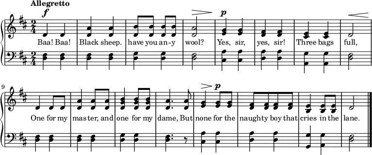 
\relative c'' {
  \new PianoStaff <<
    \new Staff { 
      \time 2/4 \tempo Allegretto
      \key d \major
      \dynamicUp
      d,\f d
      <d a'> q
      <d b'>8 q q q
      <d a'>2\>
      <e g>4\p q
      <d fis> q
      <cis e> q
      d2\<
      \break
      d4\! d8 d
      <d a'>4 q8 q
      <d g b>4 q8 q
      <d a'>4. q8
      <e g>4\> q8\p q
      <d fis>8[ q q q]
      <b e>4 <b e>8 q
      d2
      \bar "|."
    }
    \addlyrics {
      \set fontSize = #-1
      Baa! Baa! Black sheep.
      have you an -- y wool? 
      Yes, sir, yes, sir! 
      Three bags full, 
      One for my mas -- ter,
      and one for my dame,
      But none for the 
      naught -- y boy that 
      cries in the lane.
    }
    \new Staff {
      \clef bass
      \key d \major
      <d, fis>4 q
      q q
      <d g> q
      <d fis>2
      <cis a'>4 q
      <d a'> q
      <a g'> q
      <d fis>2
      q4 q
      q q
      <d g> q
      <d fis>4. r8
      <cis a'>4 q
      <d a'> q
      <g, g'> <a g'>
      <d fis>2
    }
  >>
}
