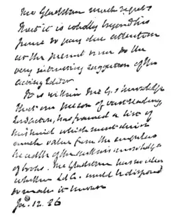 Mr. Gladstone much regrets that it is wholly beyond his power to pay due attention at the present time to the very interesting suggestion of the Acting Editor. It is within Mr. G's knowledge that one person of vast reading, Lord Acton, has framed a list of this kind which must derive much value from the singular breadth of the author's knowledge of books. Mr. Gladstone has no idea whether Lord. A. would be disposed to make it known. Ja. 12. 86