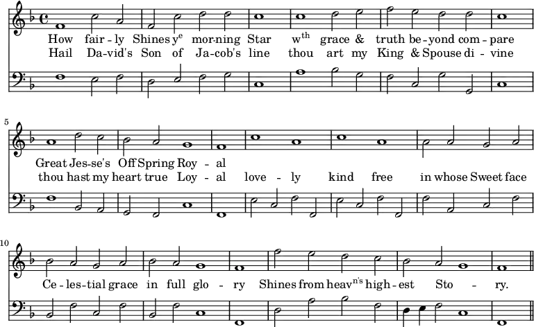 << \new Staff \relative d' { \override Staff.TimeSignature.stencil = #ly:text-interface::print \override Staff.TimeSignature.text = \markup {\musicglyph #"timesig.C44"} \time 4/2  \key f \major
  f1 c'2 a | f c' d d | \cadenzaOn c1 \cadenzaOff \bar "|" c1 d2 e | f e d 
  d | \cadenzaOn c1 \cadenzaOff \bar "|" a1 d2 c | bes a g1 | \cadenzaOn f1 \cadenzaOff \bar "|"
  c'1 a | c a | \stemDown a2 \stemNeutral a g a | bes a g a |
  bes a g1 | \cadenzaOn f1 \cadenzaOff \bar "|" f'2 e d c | bes a g1 | \cadenzaOn f1 \cadenzaOff  \bar "||" }
\addlyrics { 
  How fair -- ly Shines \markup{\concat{y\super{e}}} mor -- ning Star \markup{\concat{w\super{th}}} grace & truth be -- yond 
  com -- pare Great Jes -- se's Off Spring Roy -- al  }
\addlyrics {
  Hail Da -- vid's Son of Ja -- cob's line thou art my King & Spouse 
  di -- vine thou hast my heart true Loy -- al 
  love -- ly kind free in whose Sweet face Ce -- les -- tial grace 
  in full glo -- ry Shines from \markup{\concat{heav\super{n's}}} high -- est Sto -- _ ry.}
\new Staff \relative d { \clef bass \key f \major \autoBeamOff \omit Staff.TimeSignature
  f1 e2 f | d \stemUp e \stemNeutral f g | \cadenzaOn c,1 \cadenzaOff \bar "|" a'1 bes2 g | f c g'
  g, | \cadenzaOn c1 \cadenzaOff \bar "|" f1 bes,2 a | g f c'1 | \cadenzaOn f,1 \cadenzaOff \bar "|"
  e'2 c f f, | e' c f f, | f' a, c f | bes, f' c f |
  bes, f' c1 | \cadenzaOn f,1 \cadenzaOff \bar "|" d'2 a' bes f | d4 e f2 c1 | \cadenzaOn f,1 \cadenzaOff \bar "||" } >>