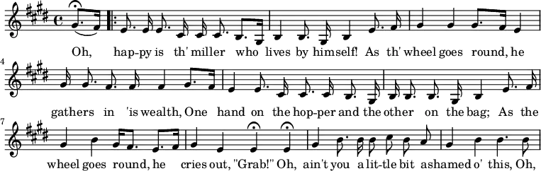 
\relative c''{
\autoBeamOff
\key e \major
\partial 4 
(gis8.\fermata[ fis16])
\set Score.repeatCommands = #'(start-repeat)
e8. e16 e8. cis16 cis cis8. b8.[ gis16]
b4 b8. gis16 b4 e8. fis16 
gis4 gis gis8.[ fis16] e4
gis16 gis8. fis8. fis16 fis4 gis8.[ fis16]
e4 e8. cis16 cis8. cis16 b8. gis16
b16 b8. b8. gis16 b4 e8. fis16
gis4 b gis16[ fis8.] e[ fis16]
gis4 e e\fermata e\fermata
gis4 b8. b16 b8 cis b a
gis4 b b4. b8 

}
\addlyrics{
Oh, 
hap -- py is th' mil -- ler who
lives by him -- self! As th'
wheel goes round, he
gath -- ers in 'is wealth, One
hand on the hop -- per and the
oth -- er on the bag; As the
wheel goes round, he
cries out, "\"Grab!\"" Oh,
ain't you a lit -- tle bit a -- 
shamed o' this, Oh,
}
