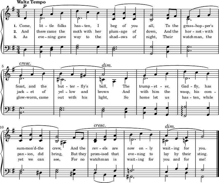 
\relative c'{
  \new PianoStaff <<
    \new Staff {
      \key g \major
      \time 3/4
      \tempo "Waltz Tempo"
      \partial 1
      <<
        \new Voice = "Treble" {
          \dynamicUp
          \override DynamicTextSpanner.style = #'none
          %\override DynamicText.avoid-slur = #'inside
          %\override DynamicText.outside-staff-priority = ##f
          \phrasingSlurUp
          d4\p
          g\( a b
          d c b\)
          <c, a'>\( <d b'> <c a'>
          <b g'>2\) <d g>8[ fis8]
          e4\( fis g
          \break
          g4\cresc a\! b\)
          b4\( a gis
          a2\)\dim d,4\!
          g\( a b
          d c b\)
          \break
          <c, a'>\( <d b'> <c a'>
          <b g'>2\) fis'8\([ e8]\!
          <b d>4\cresc <d g> <d a'>
          b' c b\)
          a\dim\( e fis
          g2\!\)
          \bar "|."
        }
        \\
        {
          s4
          d2.
          d2.
          s2.
          s2.
          c2.
          \break
          d2.
          cis2.
          c!4 a d
          d2.
          d2.
          \break
          s2.
          s4 ais4 s4
          s2.
          d2.
          cis2 c4
          s4
        }
      >>
    }
    \new Lyrics \lyricmode {
         \set associatedVoice = #"Treble"
         \set stanza = #"1. "
         \set fontSize = #-2
         {
           Come,4 | lit -- tle folks | has -- ten, I | beg of you | all,2 To8 the | grass4 -- hop -- per's
           feast, and the | but -- ter -- fly's | ball,2 The4 | trump -- et -- er, | Gad -- fly, has
           sum -- mon'd -- the | crew,2 And8 the | rev4 -- els are | now on -- ly | wait -- ing for | you.2
         }
    }
    \new Lyrics \lyricmode {
         \set associatedVoice = #"Treble"
         \set stanza = #"2. "
         \set fontSize = #-2
         {
           And4 | there came the | moth with her | plum -- age of | down,2 And8 the | hor4 -- net -- with
           jack -- et of | yel -- low and | brown2 And4 | with him the | wasp, his com --
           pan -- ion, did | bring,2 But8 they | prom4 -- ised that | eve -- ning to | lay by their | sting.2
         }
    }
    \new Lyrics \lyricmode {
         \set associatedVoice = #"Treble"
         \set stanza = #"3. "
         \set fontSize = #-2
         {
           As4 | eve -- ning gave | way to the | shad -- ows of | night,2 Their4 | watch -- man, the
           glow -- worm, came | out with his | light,2 So4 | home let us | has -- ten, while
           yet we can | see,2 For8 no | watch4 -- man is | wait -- ing for | you and for | me!2
         }
    }
    \new Staff { 
      \clef bass
      \key g \major
      d,4
      <b g'> <d fis> g
      <fis a>2 g4
      <d fis>2.
      <g, g'>2 <b g'>4
      <c g'>2.
      \break
      <b g'>2.
      <e g>2.
      <d fis>2 <c fis>4
      <b g'>4 <a fis'> <g g'>
      <fis a'>2\arpeggio <g g'>4
      \break
      << {fis'2.} \\ {d2 dis4} >>
      <e g>2 <cis g'>4
      << {g'2 fis4} \\ {d4( b a)} >>
      << f'2. \\ gis,2. >>
      << {e'4 a a} \\ {a,2 d4} >>
      << g2 \\ g,2 >>
    }
  >>
}
