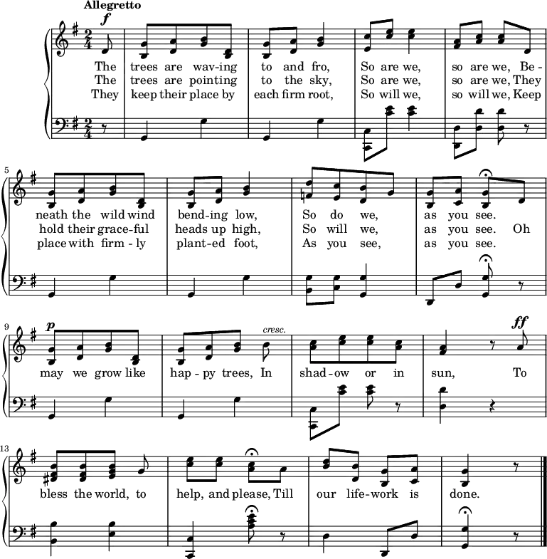 #(set-global-staff-size 18)
\version "2.14.2"
\header {
  tagline = ##f }
\score { \new GrandStaff << \time 2/4
\new Staff { \key g \major \tempo "Allegretto" \partial 8 \relative d' { 
  d8^\f | <g b,>[ <a d,> <b g> <d, b>] |
  <g b,>[ <a d,>] <b g>4 |
  <c e,>8[ <e c>] q4 |
  <a, fis>8[ <c a>] q d, |
  <g b,>[ <a d,> <b g> <d, b>] |
  <g b,>[ <a d,>] <b g>4 |
  <d f,>8[ <c e,> <b d,> g] |
  <g b,>[ <a c,>] <g b,>\fermata d |
  <g b,>[^\p <a d,> <b g> <d, b>] |
  <g b,>[ <a d,> <b g>] b^\markup { \smaller \italic cresc. } |
  <c a>[ <e c> q <c a>] |
  <a fis>4 r8 a^\ff |
  <b fis dis>[ q <b g e>] g |
  <e' c>[ q] <c a>\fermata a |
  <d b>[ <b d,>] <g b,>[ <a c,>] | <g b,>4 r8 \bar "|." } }
\addlyrics { The trees are wav -- ing to and fro,
             So are we, so are we,
             Be -- neath the wild wind bend -- ing low,
             So do we, _ as you see. }
\addlyrics { The trees are point -- ing to the sky,
             So are we, so are we,
             They hold their grace -- ful heads up high,
             So will we, _ as you see.
             Oh may we grow like hap -- py trees,
             In shad -- ow or in sun,
             To bless the world, to help, and please,
             Till our life -- work is done. }
\addlyrics { They keep their place by each firm root,
             So will we, so will we,
             Keep place with firm -- ly plant -- ed foot, 
             As you see, _ as you see. }
\new Staff { \clef bass \key g \major
  r8 | g,4 g | g, g | <c c,>8 <c' e'> q4 | <d d,>8[ <d d'>] q r |
  g,4 g | g, g | <g b,>8 <g c> <g g,>4 | d,8 d <g g,>\fermata r |
  g,4 g | g, g | <c c,>8 <c' e'> q r | <d d'>4 r |
  <b b,> <b e> | <c c,> <a c' e'>8\fermata r |
  d4 d,8 d | <g g,>4\fermata r8 }
>>
\midi { }
\layout { } }