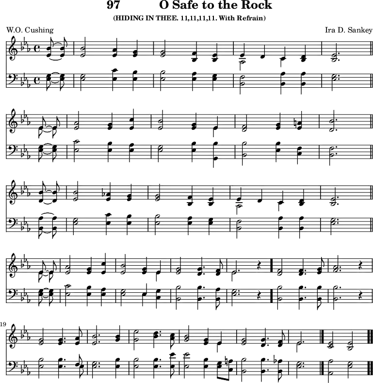 \version "2.16.2" 
\header { tagline = ##f title = \markup { "97" "          " "O Safe to the Rock" } subsubtitle = "(HIDING IN THEE. 11,11,11,11. With Refrain)" composer = "Ira D. Sankey" poet = "W.O. Cushing" }
\score { << << \new Staff \with {midiInstrument = #"church organ"} { \key es \major \time 4/4 \partial 4 \relative c'' {
  <bes es,>8\noBeam~ q |
  q2 <as es>4 <g es> |
  q2 <f bes,>4 <es bes> |
  << { es4 d c } \\ { as2 c4 } >> <d bes>4 |
  <es bes>2. \bar"||" \break
  << { es8\noBeam~ es } \\ { es8\noBeam~ es } >> |
  <as es>2 <g es>4 <c es,> |
  <bes es,>2 <g es>4 << { es4 } \\ { es } >> |
  <f d>2 <g es>4 <a es> |
  <bes d,>2. \bar"||" \break
  q8\noBeam~ q |
  <bes es,>2 <as! es>4 <g es> |
  q2 <f bes,>4 <es bes> |
  << { es4 d c } \\ { as2 c4 } >> <d bes>4 |
  <es bes>2. \bar"||" \break
  << { es8\noBeam~ es } \\ { es8\noBeam~ es } >> |
  <as es>2 <g es>4 <c es,> |
  <bes es,>2 <g es>4 << { es4 } \\ { es } >> |
  <g es>2 <g d>4. <f d>8 |
  << { es2. } \\ { es } >> r4 \bar "."
  <f d>2 q4. <g es>8 |
  <as f>2. r4 | \break
  <g es>2 q4. <as es>8 |
  <bes es,>2. <bes g>4 |
  <es g,>2 <d bes>4. <c as>8 |
  <bes g>2 <g es>4 << { es4 } \\ { es } >> |
  <g es>2  <g d>4. <f d>8 |
  << { es2. } \\ { es } >> \bar "|." 
  \cadenzaOn <es c>2 <es bes> \bar ".." } }
\new Staff \with {midiInstrument = #"church organ"} { \clef bass \key es \major \relative c' {
  <g es>8\noBeam~ q | 
  q2 <c es,>4 <bes es,> | 
  q2 <as es>4 <g es> |
  <f bes,>2 <as bes,>4 q |
  <g es>2. %end of line 1
  <g es>8\noBeam~ q |
  <c es,>2 <bes es,>4 <as es> |
  <g es>2 <bes es,>4 <bes g,> |
  <bes bes,>2 <bes es,>4 <f c> |
  <f bes,>2. %end of line 2
  <as bes,>8\noBeam~ q |
  <g es>2 <c es,>4 <bes es,> | 
  q2 <as es>4 <g es> |
  <f bes,>2 <as bes,>4 q |
  <g es>2. %end of line 3
  <g es>8\noBeam~ q |
  <c es,>2 <bes es,>4 <as es> |
  <g es>2 << { es4 } \\ { es } >> <g c,>4 |
  <bes bes,>2 q4. <as bes,>8 |
  <g es>2. r4 |
  <bes bes,>2 q4. q8 |
  q2. r4 | %end of page
  <bes es,>2 q4. << { f8 } \\ { es } >> |
  <g es>2. <bes es,>4 |
  q2 q4. <es es,>8 |
  q2 <bes es,>4 <g es>8 <a c,> |
  <bes bes,>2 q4. <as! bes,>8 |
  <g es>2. %end of tune
  <as as,>2 <g es> %amen
  } } >> >>
\layout { indent = #0 }
\midi { \tempo 4 = 100 } }
