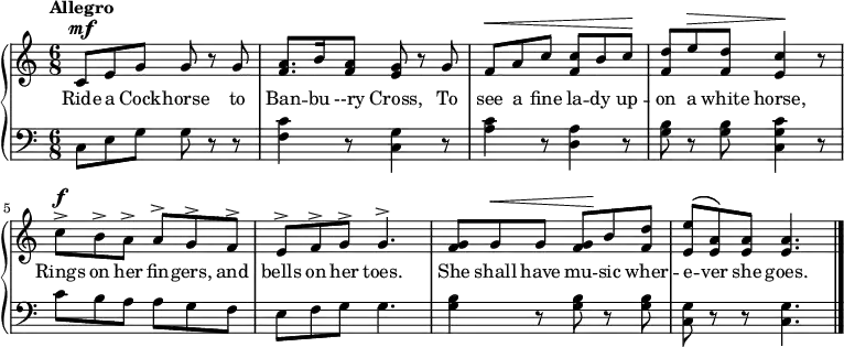 
\new PianoStaff << \relative c'
\new Staff << { \time 6/8 \tempo "Allegro" \dynamicUp \phrasingSlurUp
c8\mf e g g r g | <a f>8. b16 <a f>8 <g e> r g | f\< a c <c f,> b c\! | <d f,> e\> <d f,> <c e,>4\! r8 |c\f^\accent b^\accent a^\accent a^\accent g^\accent f^\accent | e^\accent f^\accent g^\accent g4.^\accent | <g f>8 g\< g <g f>\! b <d f,> | <e e,>\( <a, e>\) <a e> <a e>4. \bar "|."
}
\addlyrics {Ride a Cock -- horse to Ban -- bu --ry Cross, To see a fine la -- dy up -- on a white horse, Rings on her fin -- gers, and bells on her toes. She shall have mu -- sic wher -- e -- ver she goes.
} >>
\new Staff { \clef bass
c8 e g g r r | <f c'>4 r8 <c g>4 r8 | <a c'>4 r8 <d a>4 r8 | <g b>8 r <g b> <c g c'>4 r8 | c' b a a g f | e f g g4. | <g b>4 r8 <g b> r <g b> | <c g> r r <c g>4.
}
>>
