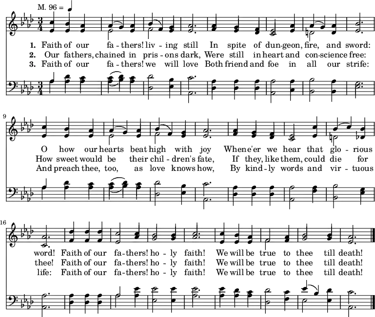 
  <<
    \new ChoirStaff {
      \key aes \major
      \time 3/4
      \tempo \markup { 
        \normal-text "M. 96 = " 
        \smaller \note {4} #1
     }
      <<
        \new voice="soprano" {
          \voiceOne \slurUp
          \relative c'' {
            c4 bes aes aes (g) aes bes (f) g aes2. aes4 g f ees2 aes4 aes (g) aes bes2.
            c4 bes aes aes (g) aes bes (f) g aes2. aes4 g f ees2 c'4 bes (c) bes aes2.
            des4 des des c2 c4 bes2 bes4 c2. c4 bes aes f2 aes4 bes2 bes4 aes2.}
        }
      \\
        \new voice=alto {
          \voiceTwo \stemUp
          \relative c' {
            ees4 ees ees \stemDown ees2 \stemUp ees4 \stemDown f2 \stemUp ees4 ees2. f4 ees des c2 ees4 \stemDown d2 \stemUp d4 ees2.
            ees4 ees ees \stemDown ees2 \stemUp ees4 \stemDown f2 \stemUp ees4 ees2. f4 ees des c2 ees4 \stemDown d2 \stemUp des4 c2.
            f4 f f ees2 aes4 g2 g4 aes2. ees4 ees ees \stemDown f2 \stemUp f4 g2 g4 ees2.}
        }
        \new Lyrics \lyricmode {
          \set associatedVoice = #"soprano"
          \set stanza = #"1. "
          Faith4 of our fa2 -- thers!4 liv2 -- ing4 still2. In4 spite of dun2 -- geon,4 fire,2 and4 sword:2. 
          O4 how our hearts2 beat4 high2 with4 joy2. When4 -- e'er we hear2 that4 glo2 -- rious4 word!2. 
          Faith4 of our fa2 -- thers!4 ho2 -- ly4 faith!2. We4 will be true2 to4 thee2 till4 death!2. 
        }
        \new Lyrics \lyricmode {
          \set associatedVoice = #"soprano"
          \set stanza = #"2. "
          Our4 fa -- thers, chained2 in4 pris2 -- ons4 dark,2. Were4 still in heart2 and4 con2 -- science4 free:2.
          How4 sweet would be2 their4 chil2 -- dren's4 fate,2. If4 they, like them,2 could4 die2 for4 thee!2.
          Faith4 of our fa2 -- thers!4 ho2 -- ly4 faith!2. We4 will be true2 to4 thee2 till4 death!2. 
        }
        \new Lyrics \lyricmode {
          \set associatedVoice = #"soprano"
          \set stanza = #"3. "
          Faith4 of our fa2 -- thers!4 we2 will4 love2. Both4 friend and foe2 in4 all2 our4 strife:2.
          And4 preach thee, too,2 as4 love2 knows4 how,2. By4 kind -- ly words2 and4 vir2 -- tuous4 life:2.
          Faith4 of our fa2 -- thers!4 ho2 -- ly4 faith!2. We4 will be true2 to4 thee2 till4 death!2. \bar "|."
        }
      >>
    }

    \new ChoirStaff {
      \clef "bass"
      \key aes \major
      \time 3/4
      <<
        \new voice="tenor" {
          \voiceThree \slurUp
          \relative c' {
            aes4 \stemDown des c c (des) c des2 bes4 c2. aes4 aes aes aes2 aes4 bes2 aes4 g2.
            \stemUp aes4 \stemDown des c c (des) c des2 bes4 c2. aes4 aes aes aes2 aes4 bes2 g4 aes2.
            aes4 aes aes \voiceThree aes2 \voiceFour ees'4 ees2 ees4 ees2. ees4 des c des2 c4 \voiceThree ees (bes) \voiceFour des c2.}
        }
      \\
        \new voice="bass" {
          \voiceFour \slurDown
          \relative c' {
            aes4 aes aes aes (bes) aes des,2 ees4 aes,2. des4 des des aes2 c4 bes2 bes4 ees2.
            aes4 aes aes aes (bes) aes des,2 ees4 aes,2. des4 des des aes2 f'4 bes,2 ees4 aes,2.
            des4 des des aes'2 aes4 ees2 ees4 aes2. aes4 aes4 aes4 des,2 f4 ees2 ees4 aes,2.}
        }
      >>
    }
  >>

