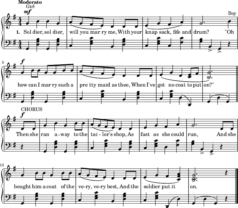 
\relative c'' {
  \new PianoStaff <<
    \new Staff { \numericTimeSignature
      \key g \major \tempo "Moderato"
      g4^\mf^"Girl" b b g a8 (g fis e) d4 d8 d e4 (g fis a) g2. b4^"Boy" g^\f b8 b g g b b a (g fis e) d4 d8 d e4\(g d <e c>8 fis <g b,>2.\)
\bar "||"
d8^\f^"CHORUS" d g4 b g b8 b a (g fis e) d4 d e g fis a g2. d8 d g4 b8 b g4 b8 b a (g fis e) d4 d8 d e4 (g fis <a fis c>) <g d b>2. r4
\bar "|."
}
\addlyrics {
  \set stanza = "1. "
  Sol dier, sol dier, will_you_mar_ry me, With your knap_sack,_fife_and drum? "\"Oh" how can I mar ry such a pre_tty_maid_as thee, When I've got no coat to put "on?\"" Then she ran a -- way to the tai_-_lor's shop, As fast as she could run, And she bought him a coat of the ve-ry,_ve-ry best, And the soldier_put_it on.
}
    \new Staff { \numericTimeSignature
      \clef "bass" \key g \major
      g,,4 <b' g d> g, <b' g d> c, <c' g e> b, <b' g d> c, <c' g e> c, <fis c'> <b g> b,-> g-> r g <b' g d> g, <b' g d> c, <c' g e> b, <b' g d> c, <c' g e> d, (d,) g (d' g,) r g <b' g d> g, <b' g d> c, <c' g e> b, <b' g d> c, <c' g e> d, <fis c'> <b g> b,-> g-> r g <b' g d> g, <b' g d> c, <c' g e>  b, <b' g d> c, <c' g e> d,, (d') g, (d' g,) r4
    }
  >>
}
