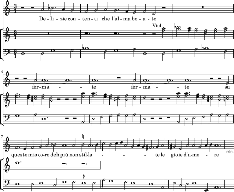 << \new Staff { \time 3/2 \time 3/1 \relative a' { r2 r a bes2. a4 g2 | \override Staff.TimeSignature #'stencil = ##f \time 9/2 f g a g2. f4 e2 f d r | \time 3/1 R\breve. | \time 9/2 r2 r a' a1. ~ a | \time 3/1 a r1 a2 | \time 12/2 a1. ~ a a r2 r e | f2. e4 f2 g a bes a1 a2 \once \set suggestAccidentals = ##t b! a2. b4 | \time 9/2 c2 b c4 d a2 g a4 g fis2. g4 a2 | gis e a a gis a4 b a1. | s4_"etc." } }
\addlyrics { De -- li -- zie con -- ten -- ti che l'al -- ma be -- a -- te fer -- ma -- te fer -- ma -- te su ques -- to mio co -- re deh più non stil -- la -- _ _ _ _ _ _ _ _ _ _ te le gio -- ie d'a -- mo -- _ _ _ re }
\new ChoirStaff <<
\new Staff \relative a'' { R\breve. \override Staff.TimeSignature #'stencil = ##f r1. r r2 r^"Viol" <a f>2 | <bes g>2. <a f>4 <g e>2 <f d> <g e> <a f> | <g e>2. <f d>4 <e cis>2 <f d> <d a> r r r <a' e> | <a f>2. <g e>4 <f d>2 <e cis> <f b,> <e cis> | d r r r1 <a' e>2 <a f>2. <g e>4 <f d>2 <e cis> <f b,> <e c> | d1. s r r | }
\new Staff { \clef bass \relative d { d1 d2 g1 g2 | \override Staff.TimeSignature #'stencil = ##f bes1 f2 g1 a2 d,1 d2 | g1 a2 bes1 f2 | g1 a2 d,1. r2 r a | d f g a g a | d, r r r1 a2 d e f a g a | d,1 d2 e1 c2 f1 f2 \once \set suggestAccidentals = ##t eis1 eis2 | a g1 f2 e1 d a2 | e' c d e1 e,2 a1. | s4 } }
>> >>