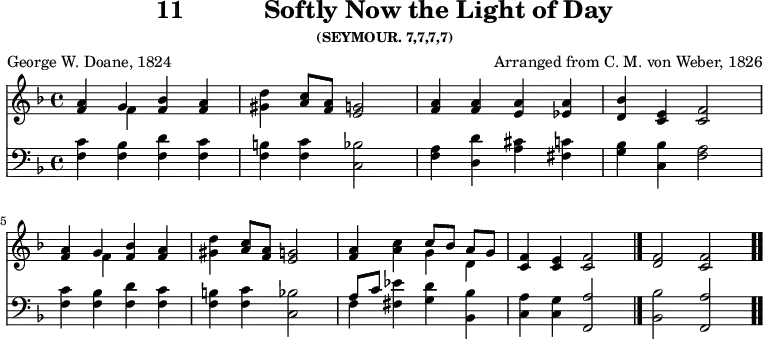 \version "2.16.2" 
\header { tagline = ##f title = \markup { "11" "          " "Softly Now the Light of Day" } subsubtitle = "(SEYMOUR. 7,7,7,7)" composer = "Arranged from C. M. von Weber, 1826" poet = "George W. Doane, 1824" }
\score { << << \new Staff { \key f \major \time 4/4 \relative a' {
  <a f>4 << { g } \\ { f } >> <bes f> <a f> | <d gis,> <c a>8 <a f> <g e>2 |
  <a f>4 q <a e> <a ees> | <bes d,> <e, c> <f c>2 | \break
  <a f>4 << { g } \\ { f } >> <bes f> <a f> | <d gis,> <c a>8 <a f> <g e>2 |
  <a f>4 <c a> << { c8[ bes] a[ g] } \\ { g4 d } >> | <f c> <e c> <f c>2 \bar "|." <f d>2 <f c> \bar ".." } }
\new Staff { \clef bass \key f \major \relative f {
  <f c'>4 <f bes> <f d'> <f c'> | <f b> <f c'> <c bes'>2 |
  <f a>4 <d d'> <a' cis> <fis c'> | <g bes> <c, bes'> <f a>2 | 
  <f c'>4 <f bes> <f d'> <f c'> | <f b> <f c'> <c bes'>2 |
  << { a'8[ c] } \\ { f,4 } >> <fis ees'> <g d'> <bes bes,> |
  <a c,> <g c,> <a f,>2 | <bes bes,> <a f,> } }
>> >>
\layout { indent = #0 }
\midi { \tempo 4 = 70 } }
