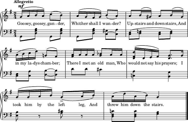 
\new PianoStaff << \override Score.BarNumber  #'transparent = ##t \relative c''
\new Staff << { \time 2/4 \key g \major \dynamicUp \tempo Allegretto
\phrasingSlurUp
g16\mf\( a b a\) c8\(b\) | a16\( g fis g\) \phrasingSlurDown b8\( a\) | a \phrasingSlurUp b16\( gis\) a8 b16\( gis\) | a\( b c e\) g,!8\( fis\) | <a fis>16 a a a <bes g>8 a16 a | <d fis, d>\( d, e fis\) <g d>8. g16 | g16\( g a b\) \phrasingSlurDown g8\accent\( a16 b\) | \phrasingSlurUp a\( d a b\) g4 \bar "|."
}
\addlyrics {Goo -- sey, goo -- sey, gan -- der, Whith -- er shall I wan -- der? Up -- stairs and down -- stairs, And in my la -- dys cham -- ber; There I met an old man, Who would not say his prayers; I took him by the left leg, And threw him down the stairs.
} >>
\new Staff { \clef bass \key g \major
g,8 <d g b> g, <d g b> | g, <d g b> <c gis>~<c a> | <c e>\( <d f> <c e> <d f>\) | <c e> <c a> <d b>~<d b> | d' d' cis'4 | <c! a> <g b,> | <e b>8 r <a cis'> r | <d fis c'!> <d fis c'> <g b>4
}
>>
