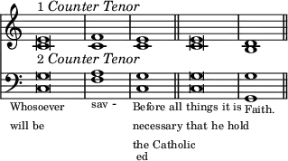 { \override Score.TimeSignature #'stencil = ##f \time 4/2 << \relative e' { <e c>\breve^\markup { \smaller 1 \italic "Counter Tenor" } _\markup { \smaller 2 \italic "Counter Tenor" } <f c>1 \bar "|" <e c> \bar "||" <e c>\breve <d b>1 \bar "||" }
\new Staff { \clef bass \relative g { <g c,>\breve_\markup { \override #'(line-width . 10) \tiny \center-align { \wordwrap { Whosoever will be } } } <a f>1_\markup { \tiny sav - } <g c,>-\markup { \tiny ed } <g c,>\breve_\markup { \override #'(line-width . 20) \tiny \center-align { \wordwrap { Before all things it is necessary that he hold the Catholic } } } <g g,>1_\markup { \tiny Faith. } } } >> }