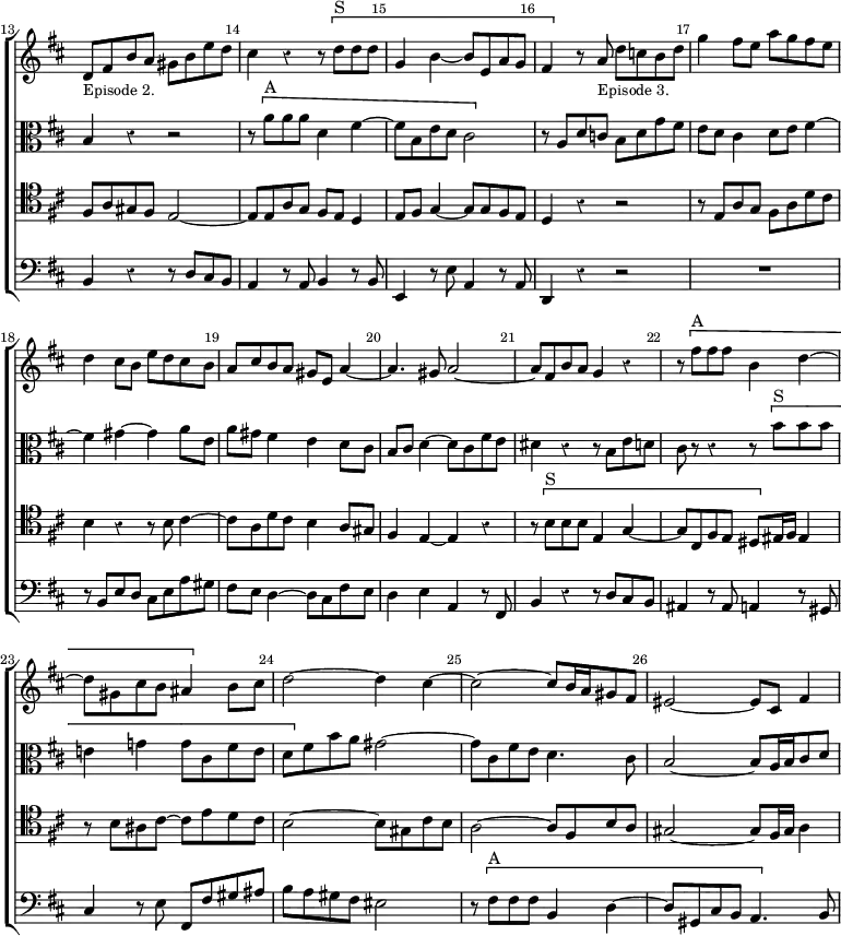 \new ChoirStaff << \override Score.Rest #'style = #'classical \override Score.BarNumber.break-visibility = ##(#f #t #t) \set Score.barNumberVisibility = #all-bar-numbers-visible \override Score.TimeSignature #'stencil = ##f \set Score.currentBarNumber = #13
  \new Staff \relative d' { \key d \major \time 2/2 \bar ""
    d8_\markup \small "Episode 2." fis b a gis b e d |
    cis4 r r8 \[ d^"S" d d | g,4 b ~ b8 e, a g |
    fis4 \] r8 a_\markup \small "Episode 3." d c b d |
    g4 fis8 e a g fis e | d4 cis8 b e d cis b |
    a cis b a gis e a4 ~ | a4. gis8 a2 ~ |
    a8 fis b a g4 r | r8 \[ fis'^"A" fis fis b,4 d ~ |
    d8 gis, cis b ais4 \] b8 cis | d2 ~ d4 cis ~ |
    cis2 ~ cis8 b16 a gis8 fis | eis2 ~ eis8 cis fis4 ~ }
  \new Staff \relative b { \clef alto \key d \major
    b4 r r2 | r8 \[ a'^"A" a a d,4 fis ~ | fis8 b, e d cis2 \] |
    r8 a d c b d g fis | e d cis4 d8 e fis4 ~ | fis gis ~ gis a8 e |
    a gis fis4 e d8 cis | b cis d4 ~ d8 cis fis e |
    dis4 r r8 b e d | cis r r4 r8 \[ b'^"S" b b |
    e,!4 g! g8 cis, fis e | d\] fis b a gis2 ~ |
    gis8 cis, fis e d4. cis8 | b2 ~ b8 a16 b cis8 d }
  \new Staff \relative f { \clef tenor \key d \major
    fis8 a gis fis e2 ~ | e8 e a g fis e d4 |
    e8 fis g4 ~ g8 g fis e | d4 r r2 | r8 e a g fis a d cis |
    b4 r r8 b cis4 ~ | cis8 a d cis b4 a8 gis | fis4 e ~ e r |
    r8 \[ b'^"S" b b e,4 g ~ | g8 cis, fis e dis \] eis16 fis eis4 |
    r8 b' ais cis ~ cis e d cis | b2 ~ b8 gis cis b |
    a2 ~ a8 fis b a | gis2 ~ gis8 fis16 gis a4 }
  \new Staff \relative b, { \clef bass \key d \major
    b4 r r8 d cis b | a4 r8 a b4 r8 b | e,4 r8 e' a,4 r8 a | d,4 r r2 |
    R1 r8 b' e d cis e a gis | fis e d4 ~ d8 cis fis e |
    d4 e a, r8 fis | b4 r r8 d cis b | ais4 r8 ais a4 r8 gis |
    cis4 r8 e fis, fis' gis ais | b a gis fis eis2 |
    r8 \[ fis^"A" fis fis b,4 d ~ | d8 gis, cis b a4. \] b8 } >>