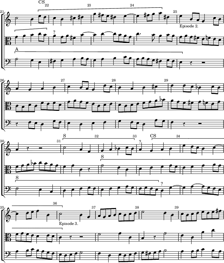 \new ChoirStaff << \override Score.Rest #'style = #'classical \override Score.BarNumber.break-visibility = ##(#f #t #t) \set Score.barNumberVisibility = #all-bar-numbers-visible \override Score.TimeSignature #'stencil = ##f \set Score.currentBarNumber = #21
  \new Staff \relative c'' { \bar "" \key c \major
    c2 b4 \[ e8^"CS" d | c4 b cis dis | g fis8 e dis4 e ~ |
    e4 fis8 g a4 \] dis, | e4_\markup \small "Episode 2." b8 a g4 c8 b |
    a4 g a b | c b8 a g4 d'8 c | b4 a b cis | d d8 c bes4 c8 bes |
    a4 r r2 | \[ c2^"S" a4 f | g a bes c8 bes \] |
    a4^"?" \[ g4^"CS" a b | e d8 c b4 c ~ | c d8 e f4 b, |
    c2_\markup \small "Episode 3." \] b4 g | a8 g a b c b c d |
    e2 d4 b | c8 b c d e d e fis }
  \new Staff \relative g' { \clef alto \key c \major
    \[ g4 a b c8 b \] a4^"?" g8 a fis4 b ~ | b c ~ c8 b a g |
    c4. b8 a4 b8 a | g a g fis e f e d | c b d c f e f d |
    g a g f e c d e | d c d e f g a bes | a g f fis g f e g |
    f g a bes c bes a g | f4 g c, r | \[ g'2^"S" e4 c | d e f g8 f |
    e4 f g a8 g | f g f e d4 e8 d | c4 \] r r2 |
    f2 g4 c, | b r g'2 | e4 c a' c }
  \new Staff \relative a { \clef bass \key c \major
    \[ a2^"A" g4 e | fis g a b8 a | g4 a b c8 b | a b a g fis4 g8 fis |
    e4 \] r r2 | r4 f8 e d4 g8 f | e4 d e f | g f8 e d4 a'8 g |
    f4 r r2 | \[ f2^"S" e4 c | d e f g8 f | e4 f g a8 g |
    f g f e \] d4^"?" g ~ | g a ~ a8 g f e | a4 b8 c b a g f |
    e d e f g2 | f4 d e8 d e f | g fis g a b2 | a4 a8 b c4 b8 a } >>