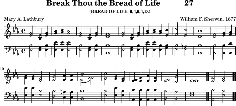 \version "2.16.2" 
\header { tagline = ##f title = \markup { "Break Thou the Bread of Life" "          " "27" } subsubtitle = "(BREAD OF LIFE. 6,4,6,4,D.)" composer = "William F. Sherwin, 1877" poet = "Mary A. Lathbury" }
\score { << << \new Staff { \key ees \major \time 4/4 \relative g' {
  <g ees>2 <ees bes>4 <g ees> |
  <bes g> <c aes> <bes g>2 |
  <g ees> <ees bes>4 <g ees> | <f d>1 | %end of line 1
  <g ees>2 <ees bes>4 <g ees> |
  <bes g> <c aes> <bes g> <c ees,> |
  <d f,>2 <c ees,> | <bes d,>1 | %end of line 2
  <f d>2 <g ees>4 <aes f> |
  <c aes> <bes g> <g ees>2 |
  <bes f> <c f,>4 q |
  << { d1 } \\ { f,2_( aes!) } >> | %end of line 3
  <g ees'>2 <bes g>4 <g ees> |
  <f ees> <aes ees> <c ees,> <aes ees> |
  <f ees>2 <d bes'> | << { ees1 } \\ { ees } >> \bar "|."
  <ees aes>2 <ees g> \bar ".." } }
\new Staff { \clef bass \key ees \major \relative ees {
  <ees bes'>2 <ees g>4 <ees bes'> |
  <ees ees'> q q2 |
  <ees bes'> <ees g>4 <ees bes'> | <bes bes'>1 | %end of line 1
  <ees bes'>2 <ees g>4 <ees bes'> |
  <ees ees'> q <ees bes'> <g bes> |
  <f bes>2 <f a> | <bes bes,>1 | %end of line 2
  q2 q4 <d bes,> |
  <ees ees,> q <bes ees,>2 |
  <bes d,> <a c,>4 q | <bes bes,>1 %end of line 3
  <bes ees,>2 <ees ees,>4 <bes ees,> |
  <c aes,> q q q |
  <bes bes,>2 <aes bes,> | <g ees>1 |
  <c aes,>2 <bes ees,> } } >> >>
\layout { indent = #0 }
\midi { \tempo 4 = 112 } }
