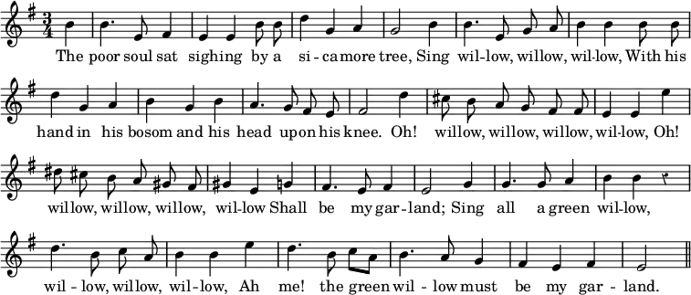 { \relative b' { \key g \major \time 3/4 \partial 4 \override Score.BarNumber #'break-visibility = #'#(#f #f #f) \override Score.Rest #'style = #'classical \autoBeamOff
 b4 | b4. e,8 fis4 | e e b'8 b | d4 g, a | %end line 1
 g2 b4 | b4. e,8 g a | b4 b b8 b | d4 g, a | %end line 2
 b g b | a4. g8 fis e | fis 2 d'4 | cis8 b a g fis fis | %eol3
 e4 e e' | dis8 cis b a gis fis | gis4 e g | fis4. e8 fis4 | %eol4
 e2 g4 | g4. g8 a4 | b b r | d4. b8 c a | b4 b e | %eol5
 d4. b8 c[ a] | b4. a8 g4 | fis e fis | e2 \bar "||" }
\addlyrics { The poor soul sat sigh -- ing by a si -- ca -- more tree,
 Sing wil -- low, wil -- low, wil -- low,
 With his hand in his bosom and his head up -- on his knee.
 Oh! wil -- low, wil -- low, wil -- low, wil -- low,
 Oh! wil -- low, wil -- low, wil -- low, wil -- low
 Shall be my gar -- land;
 Sing all a green wil -- low, wil -- low, wil -- low, wil -- low,
 Ah me! the green wil -- low must be my gar -- land. } }