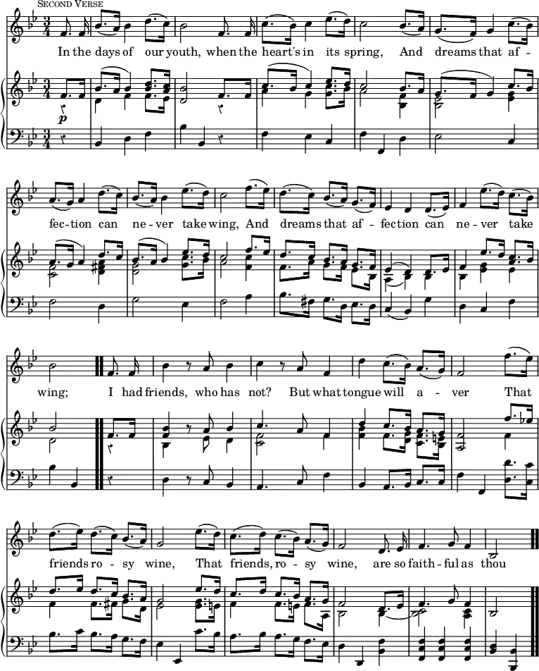 #(set-global-staff-size 17)

\header { tagline = ##f }

\layout { indent = #0 }

\new Score { <<
  \new Staff \relative f' { \key bes \major \time 3/4 \partial 4 \autoBeamOff \mark \markup { \small \caps "Second Verse" } \override Score.Rest.style = #'classical \override Score.BarNumber #'break-visibility = #'#(#f #f #f)
    f8. f16 | bes8.[( a16)] bes4 d8.[( c16)] | bes2 f8. f16 |
    c'8.[( bes16)] c4 ees8.[( d16)] | c2 bes8.[( a16)] | 
    g8.[( f16)] g4 c8.[( bes16)] | %end line 1
    a8.[( g16)] a4 d8.[( c16)] | bes8.[( a16)] bes4 ees8.[( d16)] |
    c2 f8.[( ees16)] | d8.[( c16)] bes8.[( a16)] g8.[( f16)] | 
    ees4 d d8.[( ees16)] | %end line 2
    f4 ees'8.[( d16)] c8.[( bes16)] | bes2 f8. f16 | bes4 r8 a bes4 |
    c4 r8 a f4 | d' c8.[( bes16)] a8.[( g16)] | f2 f'8.[( ees16)] |%l3
    d8.[( ees16)] d8.[( c16)] bes8.[( a16)] | g2 ees'8.[( d16)] |
    c8.[( d16)] c8.[( bes16)] a8.[( g16)] | f2 d8. ees16 |
    f4. g8 f4 | bes,2 }
  \addlyrics { In the days of our youth, when the heart's in its spring, And dreams that af -- fec -- tion can ne -- ver take wing, And dreams that af -- fec -- tion can ne -- ver take wing;  I had friends, who has not? But what tongue will a -- ver That friends ro -- sy wine, That friends, ro -- sy wine, are so faith -- ful as thou }

\new PianoStaff <<
  \new Staff <<
    \new Voice \relative f' { \key bes \major \stemUp
      f8.\p f16 | bes8.^( a16 bes4) <d bes>8. <c a>16 |
      <bes d,>2 f8. f16 | c'8.^( bes16 c4) ees8. d16 | c2 bes8. a16 | 
      g8.^( f16 g4) c8. bes16 | %end line 1
      a8.^( g16 a4) d8. c16 | bes8.^( a16 bes4) ees8. d16 |
      c2 f8. ees16 | d8. c16 bes8. a16 g8. f16 |
      ees4^( d) d8. ees16 | %end line 2
      f4 ees'8. d16 <c a>8. bes16 | bes2 \bar ".." f8. f16 |
      <bes f>4 r8 a bes4 | c4. a8 f4 | d' c8. bes16 a8. g16 |
      <f a,>2 f'8. ees!16 | %line 3
      d8. ees16 d8. c16 bes8. a16 | g2 ees'8. d16 |
      c8. d16 c8. bes16 a8. g16 | f2 d8. ees16 | f4. g8 f4 | bes,2
    }
    \new Voice \relative d' { \stemDown
      r4 | d f f8. ees16 | s2 r4 | a g <g c>8. bes16 | a2 <f bes,>4 |
      <ees bes>2 <ees g>4 | %end line 1
      <f c>2 <a fis d>4 | <g d>2 <g c>8. bes16 | a2 <c f,>4 |
      f,8. a16 g8. f16 ees8. bes16 | a4_( bes) bes | %end line 2
      bes <ees g> ees | d2 r4 | bes s8 ees d4 | <f c>2 f4 |
      <f bes> f8. <d g>16 <c f>8. <bes e>16 | s2 f'4 | %end line 3
      f f8. fis16 g8. d16 | ees2 <ees g>8. e16 | f4 f8. e16 f8. a,16
      bes2 bes4 _~ | <bes c>2 <a c>4 | s2 
    }
  >>
  \new Staff \relative b, { \clef bass \key bes \major
    r4 | bes d f | bes bes, r | f' ees c | f f, d' | ees2 c4 | %line1
    f2 d4 | g2 ees4 | f2 a4 | bes8. fis16 g8. d16 ees8. d16 |
    c4( bes) g' | %end line 2
    d4 c f | bes bes, r | d r8 c bes4 | a4. c8 f4 |
    bes, a8. bes16 c8. c16 | f4 f, <d' d'>8. <c c'>16 | %end line 3
    bes'8. c16 bes8. a16 g8. f16 | ees4 ees, c''8. bes16 |
    a8. bes16 a8. g16 f8. ees16 | d4 d, <bes' f'> |
    <f' c f,> q q | <d bes> <bes bes,> \bar ".."
  }
>>
>> }