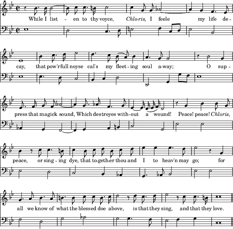 { << \new Staff \relative b' { \key bes \major \time 2/2 \autoBeamOff \override Score.BarNumber #'break-visibility = #'#(#f #f #f) \override Score.Rest #'style = #'classical
  r4 bes8. bes16 bes2 ~ | bes8 c c8. b16 c2 | c4 g8 g aes2 ~ |%eol1
  aes4 g f4. ees8 | ees1 | bes'4 c8. d16 ees2 | d4. c8 bes( a) bes4 |
  a4. g8 g2 | r4 bes2 g4 | ees8. f16 g8 f aes2 ~ | %eol3
  aes4 g8. aes16 f4. g8 | ees4 ~ ees16 d( ees f) d2 |
  r4 g bes bes8 g | %end line 4
  bes4 r8 c c4. b8 | c4 bes8 c d bes c d | ees4 ees ees4. d8 |%eol5
  ees2 r4 g, | g4. a8 bes4. a8 | b4. b8 c c b8. c16 | %eol6
  d2 r8 d c8. d16 | ees2 r8 c c8. b16 | c\breve*1/2 \bar "||" }
\addlyrics {
  While I list -- en to thy voyce, \markup { \italic Chlo } -- \markup { \italic ris, } I feele 
  my life de -- cay, that pow'r -- full noyse cal's my fleet -- ing
  soul a -- way; O sup -- press that ma -- gick sound,
  Which des -- troyes with -- out a wound! Peace! peace! \markup { \italic Chlo } -- \markup { \italic ris, }
  peace, or sing -- ing dye, that to -- geth -- er thou and I to heav'n may
  go; for all we know of what the bless -- ed doe a --
  bove, is that they sing, and that they love. }
\new Staff \relative e { \clef bass \key bes \major
  ees1 | d2 c4. d8 | e2 f4 c8 d | %end line 1
  ees2 bes | ees1 | ees4. d8 c2 | bes4 c d2 | %end line 2
  d, g4 g'8 f | ees1 | aes,4 g f2 ~ | %end line 3
  f4 g a b | c2 g | ees' ees | %end line 4
  ees d | c bes4 aes | g4. aes8 bes2 | %end line 5
  ees ees | f d | g aes | %end line 6
  g g4. f8 | ees2 f4 g | c,\breve*1/2 } >> }