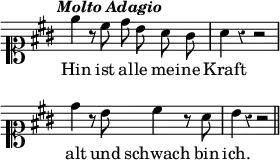 { \override Score.TimeSignature #'stencil = ##f \override Score.Rest #'style = #'classical \override Score.BarNumber #'break-visibility = #'#(#f #f #f) \tempo \markup { \italic "Molto Adagio" } \clef soprano \override Staff.KeySignature.sharp-positions = #'(5) \relative e'' { \key a \major \autoBeamOff e4 r8 cis8 d b a gis | a4 r r2 | \break d4 r8 b cis4 r8 a | b4 r r2 \bar "||" } \addlyrics { Hin ist al -- le mei -- ne Kraft alt und schwach bin ich. } }
\layout { indent = #0 line-width= #70 }