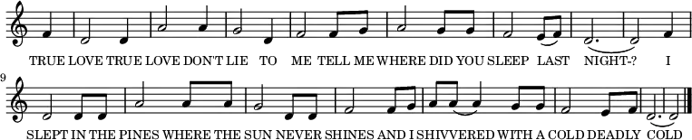 
<<
  \new voice="melody" 
  \key c \major
  \time 3/4
  \relative c'
  {
    \override Staff.TimeSignature #'stencil = ##f
    \partial 4 f | d2 d4 | a'2 a4 | g2 d4 | f2 f8 g8 | a2 g8 g8 | f2 e8 (f8) | d2. (d2)
    f4 | d2 d8 d8 | a'2 a8 a8 | g2 d8 d8 | f2 f8 g8 | a8 a8 (a4) g8 g8 | f2 e8 f8 | d2. (d2) \bar "|."
  }
  \new Lyrics \lyricmode
  {
    \override LyricText #'font-size = #-1 
    \set associatedVoice = #"melody"
    TRUE4 LOVE2 TRUE4 LOVE2 DON'T4 LIE2 TO4 ME2 
    TELL8 ME8 WHERE2 DID8 YOU8 SLEEP2 LAST4 NIGHT2. -- ?2 
    I4 SLEPT2 IN8 THE8 PINES2 WHERE8 THE8 SUN2 NEV8 -- ER8 SHINES2 
    AND8 I8 SHIV8 -- VERED4. WITH8 A8 COLD2 DEAD8 -- LY8 COLD2. _2
  }
>>
