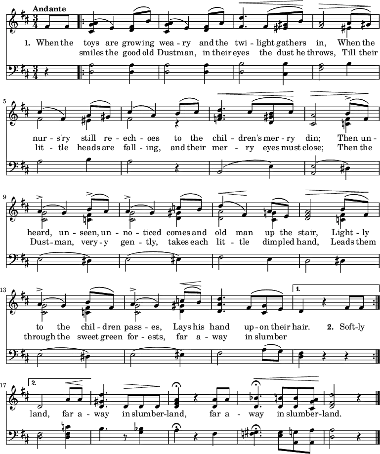 { \time 3/4 \key d \major \tempo "Andante" \partial 4 \set Score.voltaSpannerDuration = #(ly:make-moment 3 4) <<
\new Voice ="melody" { \stemUp \phrasingSlurUp
  \relative f' {
    fis8 fis \repeat volta 2 {
    <a g cis,>4\( e\) <fis d>8\( b\) |
    <a g cis,>4\( e\) <fis d>8\( a\) |
    <d fis,>4.^\< fis,8\( <gis eis> b\)\! |
    <a fis>2^\> a8\( gis\)\! | 
    cis4\( fis,\) a8\( gis\) | cis4\( a\) b8\( cis\) 
    <d a f>4.^\< cis8\( <b gis d> cis\)\! |
    <a cis,>2^\> b8^>\( fis\)\! |
    a4^>\( g\) b8^>\( a\) |
    a4^>\( g\) c8\( b\) |
    d4^\<\( fis,\!\) a8\( e\) |
    <a fis d>2^\> b8\( fis\)\! |
    a4^>\( g\) b8\( fis\) |
    a4^>\( g\) c8^\<\( b\)\! |
    <d a d,>4. fis,8\( <g cis,> e\) | }
  \alternative {
    { d4 r fis8 fis8 }
    { d2 a'8^\< a\! |
      <d gis, d>4. d,8^\> d d\! |
      <d fis a>4\fermata r <d a'>8 a' |
      <bes d,>4.\fermata^\< <b d,>8 q <a g cis,>\! |
      <d fis, d>2 r4 \bar "|." } }
    } }
\new Voice = "second" { \stemDown
  \relative e' {
    s4 | s2.*3 |
    s2 eis4 | fis2 eis4 | fis2 r4 |
    s2. s2 <fis c>4 |
    <g cis,>2 <fis c>4 |
    <g cis,>2 <gis d>4 |
    <a d,>2 <g! cis,>4 |
    s2 <fis c>4 |
    <g cis,>2 <fis c>4 |
    <g cis,>2 <gis d>4 | } }
\new Lyrics \lyricsto "melody" { \set stanza = #"1. "
  When the toys are grow -- ing wea -- ry and the twi -- light gath -- ers in, When the nur -- s'ry still re -- ech -- oes to the chil -- dren's mer -- ry din; Then un -- heard, un -- seen, un -- no -- ticed comes and old man up the stair, Light -- ly to the chil -- dren pass -- es, Lays his hand up -- on their hair. \set stanza = #"2. " Soft -- ly }
\new Lyrics \lyricsto "melody" { \repeat unfold 2 { \skip 1 } smiles the good old Dust -- man, in their eyes the dust he throws, Till their lit -- tle heads are fall -- ing, and their mer -- ry eyes must close; Then the Dust -- man, very -- y gen -- tly, takes each lit -- tle dim -- pled hand, Leads them through the sweet green for -- ests, far a -- way in slum -- ber \repeat unfold 3 { \skip 1 } land, far a -- way in slum -- ber -- land, far a -- way in slum -- ber -- land. }
\new Staff { \clef bass \key d \major
  r4 | \repeat volta 2 { <a d>2 q4 q2 q4 | <b d>2 <b cis>4 |
    <a fis>2 b4 | a2 b4 a2 r4 | b,2( e4) |
    <e a,>2( dis4) | e2( dis4) | e2( eis4) | fis2 e4 |
    d2 dis4 | e2( dis4) | e2( eis4) | fis2 a8( g) | } \alternative {
    { <fis d>4 r r }
    { <fis d>2 <c' fis d>4 | b4. r8 <bes g>4 |
      a\fermata r fis |
      <gis f>4.\fermata <gis e>8 <g a,> <a a,> |
      <a d>2 r4 } }
} >> }