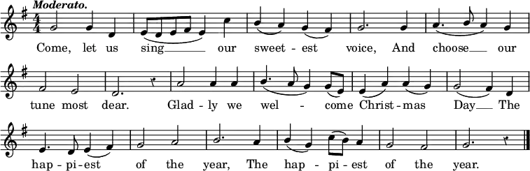 
<<
\relative c'' {\key g \major \numericTimeSignature \time 4/4 \override Score.BarNumber #'break-visibility = #'#(#f #f #f) \override Staff.Rest #'style = #'classical

\tempo \markup { \italic Moderato. } g2 g4 d | e8(d e fis e4) c' | \stemUp b(a) g(fis) | g2. g4 | a4.(\stemUp b8 a4) g \break
fis2 e | d2. r4 | a'2 a4 a | \stemUp b4.(a8 g4) g8(e) | e4(a) a(g) | g2(fis4) d \break
e4. d8 e4(fis) | g2 a | b2. a4 | \stemUp b(g) \stemNeutral c8(b) a4 | g2 fis | g2. r4 \bar "|."}

\addlyrics {
Come, let us | sing __ our | sweet -- est | voice, And | choose __ our | tune most dear. | Glad -- ly we | wel -- -- come4 | Christ -- mas | Day __ The | hap -- pi -- est | of the | year, The | hap -- pi -- est | of the | year.
}
>>
