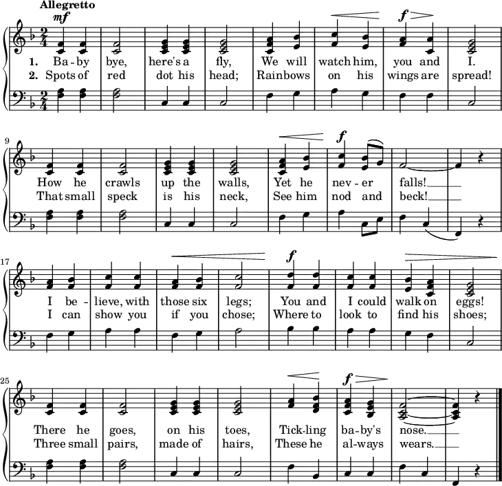 \new PianoStaff <<
\new Staff { \time 2/4 \key f \major \tempo "Allegretto" \relative f' {
  <f c>4^\mf q | q2 | <g e c>4 q | q2 |
  <a f c>4 <bes e,> | <c f,>^\< <bes e,> |
  <a f>^\f^\> <a c,>\! | <g e c>2 |
  <f c>4 q | q2 | <g e c>4 q | q2 |
  <a f c>4^\< <bes e,> | <c f,>^\f \once\slurUp <bes e,>8( g) |
  f2 ~ | f4 r |
  <a f> <bes f> | <c f,> q |
  <a f>^\< <bes f> | <c f,>2 |
  <d f,>4^\f q | <c f,> q |
  <bes e,>4^\> <a f c> | <g e c>2 |
  <f c>4\! q | q2 | <g e c>4 q | q2 |
  <a f>4^\< <bes f d>\! | <a f c>^\f^\> <g e bes> |
  <f c a>2\! ~ q4 r \bar "|." } }
\addlyrics { \set stanza = #"1. " Ba -- by bye, here's a fly, We will watch him, you and I. How he crawls up the walls, Yet he nev -- er falls! __ I be -- lieve, with those six legs; You and I could walk on eggs! There he goes, on his toes, Tick -- ling ba -- by's nose. __ }
\addlyrics { \set stanza = #"2. " Spots of red dot his head; Rain -- bows on his wings are spread! That small speck is his neck, See him nod and beck! __ I can show you if you chose; Where to look to find his shoes; Three small pairs, made of hairs, These he al -- ways wears. __ }
\new Staff { \clef bass \key f \major 
  <f a>4 q q2 | c4 c c2 |
  f4 g a g | f f c2 |
  q4 q q2 | c4 c c2 |
  f4 g a c8 e | f4 c( | f,) r |
  f g a a | f g a2 |
  bes4 bes a a | g f c2 |
  q4 q q2 | c4 c c2 |
  f4 bes, c c | f c f, r } >>

\layout
{
  line-width = 18\cm
}
