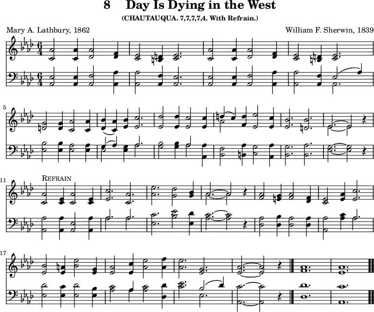 \version "2.16.2"
\header { tagline = ##f title = \markup { "8" "   " "Day Is Dying in the West" } subsubtitle = "(CHAUTAUQUA. 7,7,7,7,4. With Refrain.)" composer = "William F. Sherwin, 1839" poet = "Mary A. Lathbury, 1862" }
\score { << << \new Staff { \key aes \major \time 6/4 \relative a' { 
\repeat unfold 2 { 
<aes c,>2 q4 <aes des,>2 <f des>4 | 
<ees c>2 <d b>4 <ees c>2. }
\break <g d>2 q4 <aes c,>2 q4 | 
<bes des,>( <aes c,>) <bes ees,> <c ees,>2. |
<des ees,>2 q4 <c ees,>2 q4 | 
<< { d( c) } \\ { aes2 } >> <d f,>4 <ees ees,>2 <c ees,>4 | 
<bes ees,>2. <bes d,> | 
<< { ees,2. ~ ees2 } \\ { ees2. ~ ees2 } >> r4 | \break
<aes c,>2^\markup { \caps Refrain } <ees c>4 <aes c,>2 <ees c>4 | 
<c' ees,>2. <aes c,> | 
<ees' aes,>2. <des g,>2 | 
<bes g>4 | << { aes2. ~ aes2 } \\ { aes2. ~ aes2 } >> r4 | 
<aes f>2 <g e>4 <aes f>2 <f des>4 | 
<ees c>2 <aes ees>4 <c ees,>2. | \break 
<bes ees,>2 <a ees>4 <bes ees>2 <g ees>4 | 
<aes ees>2 <c ees,>4 <ees aes,>2 <f aes,>4 | 
<ees aes,>2. <g, ees> | 
<aes ees> ~ q2 r4 \bar "|." 
<aes f>1. <aes ees> \bar ".." } }
\new Staff { \clef bass \key aes \major \relative a, { 
<aes ees'>2 q4 <aes f'>2 <aes aes'>4 | 
q2 <aes f'>4 <aes ees'>2. | 
q2 q4 <aes f'>2 <aes aes'>4 | 
q2 <aes f'>4 << { ees'2( aes4) } \\ { aes,2. } >> | 
<ees' bes'>2 q4 <ees aes>2 q4 | 
<< { g4( aes) } \\ { ees2 } >> <ees g>4 << { aes2. } \\ { aes } >> | 
<g bes>2 q4 << { aes2 } \\ { aes } >> <aes aes,>4 | 
<f bes,>2 <aes b,>4 <g c,>2 <aes aes,>4 | 
<g bes,>2. <aes bes,> | <g ees> ~ q2 r4 | 
<aes aes,>2 q4 <ees aes,>2 <aes aes,>4 | 
<< { aes2. aes } \\ { aes aes } >> | 
<c ees,>2. <bes ees>2 <des ees,>4 | 
<c aes>2. ~ q2 r4 | 
<aes des,>2 <bes des,>4 <aes des,>2 q4 | 
<aes aes,>2 <aes c>4 << { aes2. } \\ { aes } >> | 
<des ees,>2 <c ees,>4 <des ees,>2 <bes ees,>4 | 
<c aes>2 << { aes4 } \\ { aes } >> q2 <des des,>4 | 
<c ees>2. << { bes2( des4) } \\ { ees,2. } >> | 
<c' aes,>2. ~ q2 r4 | 
<des des,>1. <c aes,> } } >> >>
\layout { indent = #0 }
\midi { \tempo 4 = 100 }
}