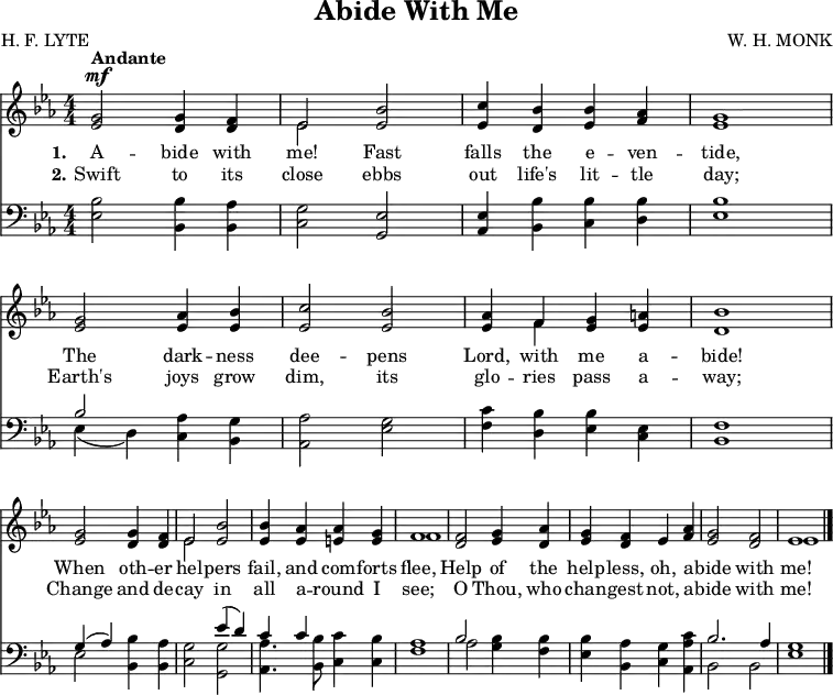 \version "2.16.2" 
\header { tagline = ##f title = \markup { "Abide With Me"} composer = "W. H. MONK" poet = "H. F. LYTE" }
\score { << << \new Staff \with {midiInstrument = #"flute"} { \key ees \major \numericTimeSignature \time 4/4 \override Score.BarNumber  #'transparent = ##t 
\relative g' {
<g ees>2^\mf ^\markup { \bold Andante } <g d>4 <f d> |
<< { ees2 } \\ { ees } >> <bes' ees,> |
<c ees,>4 <bes d,> <bes ees,> <aes f> |
<g ees>1 |
<g ees>2 <aes ees>4 <bes ees,> |
<c ees,>2 <bes ees,> |
<aes ees>4 << { f } \\ { f } >> <g ees> <a ees> |
<bes d,>1 | \break
<g ees>2 <g d>4 <f d> |
<< { ees2 } \\ { ees } >> <bes' ees,> |
q4 <aes ees> <aes e> <g e> |
<< { f1 } \\ { f1 } >> | 
<f d>2 <g ees>4 <aes d,> | 
<g ees> <f d> ees <aes f> | 
<g ees>2 <f d> | 
<< { ees1 } \\ { ees } >> \bar "|." } }
\new Lyrics \lyricmode { \set stanza = #"1."
A2 -- bide4 with me!2 Fast falls4 the e -- ven -- tide,1
The2 dark4 -- ness dee2 -- pens Lord,4 with me a -- bide!1
When2 oth4 -- er hel2 -- pers fail,4 and com -- forts flee,1
Help2 of4 the help -- less, oh, a -- bide2 with me!1 }
\new Lyrics \lyricmode { \set stanza = #"2."
Swift2 to4 its close2 ebbs out4 life's lit -- tle day;1
Earth's2 joys4 grow dim,2 its glo4 -- ries pass a -- way;1
Change2 and4 de -- cay2 in all4 a -- round I see;1
O2 Thou,4 who chan -- gest not, a -- bide2 with me!1 }

\new Staff \with {midiInstrument = #"flute"} { \key ees \major \clef bass \numericTimeSignature \relative e {
<ees bes'>2 <bes bes'>4 <bes aes'> | 
<c g'>2 <g ees'> | 
<aes ees'>4 <bes bes'> <c bes'> <d bes'> | 
<ees bes'>1 |
<< { bes'2 } \\ { ees,4_( d) } >> <c aes'> <bes g'> | 
<aes aes'>2 <ees' g> | 
<f c'>4 <d bes'> <ees bes'> <c ees> | 
<bes f'>1 |
<< { g'4^( aes) } \\ { ees2 } >> <bes bes'>4 <bes aes'> | 
<c g'>2 << { ees'4^( d) c c } \\ { <g g,>2 <aes aes,>4. <bes bes,>8 } >> <c, c'>4 <c bes'> | 
<f aes>1 |
<< { bes2 } \\ { aes } >> <g bes>4 <f bes> | 
<ees bes'> <bes aes'> <c g'> <aes aes' c> | 
<< { bes'2. aes4 g1 } \\ { bes,2 bes ees1 } >> } } >> >>
\layout { indent = #0 #(layout-set-staff-size 16) }
\midi { \tempo 4 = 80 } }
