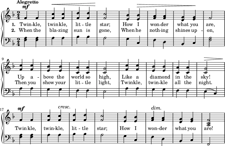 
\relative f' {
  \new PianoStaff <<
    \new Staff { 
      \time 2/4
      \tempo "Alegretto"
      \key f \major

      f^\mf  f | <f c'>^\< <f c'> |
      <f d'> <f d'> | <f c'>2\! |
      <e bes'>4 <e bes'>^\> | <f a> <f a> |   
      <d g> <e g>\! | f2 |

      <f c'>4 <f c'> | <e bes'> <e bes'> |
      <c a'> <c a'> | <c g'>2 |
      <f c'>4 <f c'> | <e bes'> <e bes'> |
      <c a'> <c a'> | <c g'>2^\> |

      f4\!^\mf  f | <f c'> <f c'>^\cresc |
      <f d'>\! <f d'> | <f c'>2 |
      <e bes'>4 <e bes'> | <f a>^\dim <f a>\! |   
      <d g> <e g> | <a, c f>2 |
    }
    \addlyrics {
      \set stanza = #"1. "
      Twin -- kle, twin -- kle,
      lit -- tle star;
      How I won -- der
      what you are,

      Up a -- bove the
      world so high,
      Like a dia -- mond
      in the sky!

      Twin -- kle, twin -- kle,
      lit -- tle star;
      How I won -- der
      what you are!
    }
    \addlyrics {
      \set stanza = #"2. "

      When the bla -- zing
      sun is gone,
      When he noth -- ing
      shines up -- on,

      Then you show your
      lit -- tle light,
      Twin -- kle, twin -- kle
      all the night.

    }
    \new Staff {
      \clef "bass"
      \key f \major

      <f a>4 <f a> | a a |
      bes bes | a2 |
      g4 c, | f d |
      bes c | <f a>2 |    

      a4 a | g g |
      f f | e2 |
      a4 a | g g |
      f f | e( c) |

      <f a>4 <f a> | a a |
      bes bes | a2 |
      g4 c, | f d |
      bes c | f,2 |   
  
    }
  >>
}
