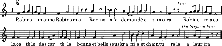 { \relative f' { \time 3/4 \override Score.BarNumber #'break-visibility = #'#(#f #f #f) \override Score.TimeSignature.style = #'single-digit \override Score.Rest #'style = #'classical
  f4^\markup { \tiny \musicglyph "scripts.segno" } g a |
  g8 f e2 | f4 g2 | f4 r r | %end line 1
  a4 c2 | bes4 c2 | a4 f( g) | a a2 |
  g4 g2 | f4 r r^\markup \italic \smaller "Fine" \bar "||"
  f4 g8 a a4 | g8 f e2 | f4 g2 | f4 f2 | f4 g( a) | %end line 3
  g8 f e2 | f4 g2 | f4 f2 | a4 c2 | b4 b\( c\) | %end line 4
  a4 f( g) | a a2 | g a8 g |
  f4 r r^\markup \italic \right-align \smaller "Dal Segno al Fine." \bar "||" }
\addlyrics { Ro -- bins _ _ m'aime _ Ro -- bins m'a 
  Ro -- bins m'a _ de -- man -- dé -- e si m'a -- ra.
  Ro -- bins _ _ m'a _ ca -- la -- ce -- tè -- le des car --
  tè _ le bonne _ et belle sous -- kra -- ni -- e et
  chain -- tu -- re -- le à leur _ ira. } }