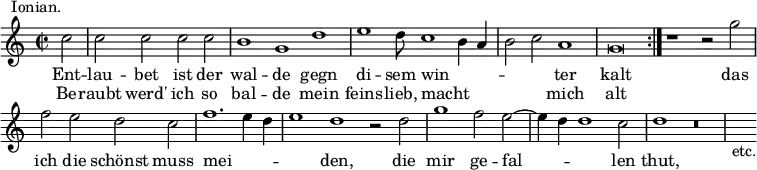 { \relative c'' { \time 2/2 \partial 2 \override Score.BarNumber #'break-visibility = #'#(#f #f #f)
 c2^\markup \right-align { Ionian. } | \cadenzaOn
 c c c c \bar "|" b1 g d' \bar "|" %end line 1
 e1 d8 c1 b4 a \bar "|" b2 c a1 \bar "|" g\breve \bar ":|." %eol 2
 r1 r2 g' \bar "|" f e d c \bar "|"
 f1. e4 d \bar "|" e1 d r2 d \bar "|" %end line 3
 g1 f2 e ~ \bar "|" e4 d d1 c2 \bar "|" d1 r\breve \bar "|" s4_"etc." }
\addlyrics { Ent -- lau -- bet ist der wal -- de gegn
  di -- sem win -- _ _ _ _ ter kalt
  das ich die schönst muss mei -- _ _ _ den, die
  mir ge -- fal -- _ _ len thut, }
\addlyrics { Be -- raubt werd' ich so bal -- de mein
  feins -- lieb, macht _ _ _ _ mich alt } }