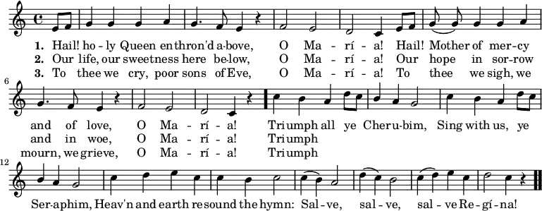 << \new Staff \relative c' { \time 4/4 \key c \major \autoBeamOff 
  \partial 4 e8[ f] | g4 g g a | g4. f8 e4 r |
  f2 e | d c4 e8[ f] | g( g) g4 g a |
  g4. f8 e4 r | f2 e | d c4 r \bar "." c' b 
  a d8[ c] | \stemUp b4 \stemNeutral a g2 | c4 b a d8[ c] |
  \stemUp b4 \stemNeutral a g2 | c4 d e c | c b c2 |
  c4( b) a2 | d4( c) b2 | c4( d) e c | d2 c4 r \bar".." }
\addlyrics { \set stanza = #"1. "
  Hail! ho -- ly Queen en -- thron'd a -- bove,
  O Ma -- rí -- a! Hail! Mother of mer -- cy
  and of love, O Ma -- rí -- a! Tri -- umph
  all ye Cher -- u -- bim, Sing with us, ye
  Ser -- a -- phim, Heav'n and earth re -- sound the hymn:
  Sal -- ve, sal -- ve, sal -- ve Re -- gí -- na!  }
\addlyrics { \set stanza = #"2. " 
  Our life, our sweet -- ness here be -- low,
  O Ma -- rí -- a! Our hope in sor -- row
  and in woe, O Ma -- rí -- a! Tri -- umph }
\addlyrics { \set stanza = #"3. " 
  To thee we cry, poor sons of Eve,
  O Ma -- rí -- a! To thee we sigh, we 
  mourn, we grieve, O Ma -- rí -- a! Tri -- umph }>>